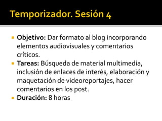 Temporizador. Sesión 4Objetivo: Dar formato al blog incorporando elementos audiovisuales y comentarios críticos.Tareas: Búsqueda de material multimedia, inclusión de enlaces de interés, elaboración y maquetación de videoreportajes, hacer comentarios en los post.Duración: 8 horas 