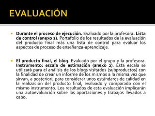EVALUACIÓNDurante el proceso de ejecución. Evaluado por la profesora. Lista de control (anexo 1). Portafolio de los resultados de la evaluación del producto final más una lista de control para evaluar los aspectos de proceso de enseñanza-aprendizaje.El producto final, el blog. Evaluado por el grupo y la profesora. Instrumento: escala de estimación (anexo 2). Esta escala se utilizará para el análisis de los blogs visitados (subproductos) con la finalidad de crear un informe de los mismos a la misma vez que sirvan, a posteriori, para considerar unos estándares de calidad en la realización del producto final, evaluado y comparado con el mismo instrumento. Los resultados de esta evaluación implicarán una autoevaluación sobre las aportaciones y trabajos llevados a cabo.