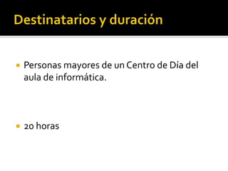 Destinatarios y duraciónPersonas mayores de un Centro de Día del aula de informática.20 horas