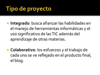 Tipo de proyectoIntegrado: busca afianzar las habilidades en el manejo de herramientas informáticas y el uso significativo de las TIC además del aprendizaje de otras materias.Colaborativo: los esfuerzos y el trabajo de cada uno se ve reflejado en el producto final, el blog.