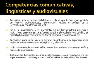 Competencias comunicativas, lingüísticas y audiovisualesCapacidad y desarrollo de habilidades en la búsqueda (manejo y gestión de fuentes bibliográficas), recopilación, lectura y síntesis de la información encontrada en la web.Situar la información y la interpretación de textos administrativos y legislativos  en su contexto así como adquirir el vocabulario específico en formato blog para comunicar de forma coherente y comprensible. Capacidad para la crítica y la autocrítica aplicada a la argumentación lógica en torno a cuestiones recopiladas y planteadas.Utilizar Internet de manera crítica como herramienta de comunicación y fuente de información.Trabajar con herramientas propias del lenguaje audiovisual para inducir al pensamiento creativo y a la expresión de emociones, vivencias e ideas.
