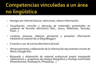 Competencias vinculadas a un área no lingüísticaNavegar por Internet (buscar, seleccionar, valorar información) Visualización, consulta y descarga de materiales presentados en cualquier de formato electrónico (Ppt., Ussuu, Slideshare, Youtube, Flickr…)Localizar, procesar, elaborar, almacenar y presentar información mediante la creación de un blog (Blogger)Creación y uso  de correo electrónico (Gmail)Almacenamiento y elaboración de la información documental a través de Word y Google Doc.Búsqueda y elaboración de material audiovisual propio manejando videocámara y  programas de retoque fotográfico y montaje multimedia (Powerdirector, Powerpoint, Photoshop…)