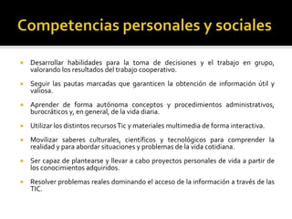 Competencias personales y socialesDesarrollar habilidades para la toma de decisiones y el trabajo en grupo, valorando los resultados del trabajo cooperativo.Seguir las pautas marcadas que garanticen la obtención de información útil y valiosa.Aprender de forma autónoma conceptos y procedimientos administrativos, burocráticos y, en general, de la vida diaria.Utilizar los distintos recursos Tic y materiales multimedia de forma interactiva.Movilizar saberes culturales, científicos y tecnológicos para comprender la realidad y para abordar situaciones y problemas de la vida cotidiana.Ser capaz de plantearse y llevar a cabo proyectos personales de vida a partir de los conocimientos adquiridos.Resolver problemas reales dominando el acceso de la información a través de las TIC.