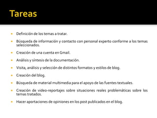 TareasDefinición de los temas a tratar.Búsqueda de información y contacto con personal experto conforme a los temas seleccionados.Creación de una cuenta en Gmail.Análisis y síntesis de la documentación.Visita, análisis y selección de distintos formatos y estilos de blog.Creación del blog.Búsqueda de material multimedia para el apoyo de las fuentes textuales.Creación de video-reportajes sobre situaciones reales problemáticas sobre los temas tratados.Hacer aportaciones de opiniones en los post publicados en el blog.
