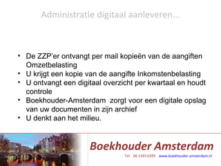 Administratie digitaal aanleveren... De ZZP’er ontvangt per mail kopieën van de aangiften Omzetbelasting  U krijgt een kopie van de aangifte Inkomstenbelasting  U ontvangt een digitaal overzicht per kwartaal en houdt controle  Boekhouder-Amsterdam  zorgt voor een digitale opslag van uw documenten in zijn archief  U denkt aan het milieu.  