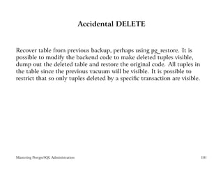 Accidental DELETE


Recover table from previous backup, perhaps using pg_restore. It is
possible to modify the backend code to make deleted tuples visible,
dump out the deleted table and restore the original code. All tuples in
the table since the previous vacuum will be visible. It is possible to
restrict that so only tuples deleted by a speciﬁc transaction are visible.




Mastering PostgreSQL Administration                                          101
 