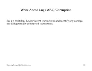 Write-Ahead Log (WAL) Corruption


See pg_resetxlog. Review recent transactions and identify any damage,
including partially committed transactions.




Mastering PostgreSQL Administration                                 102
 