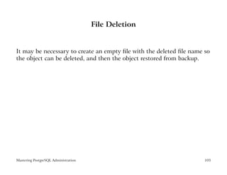 File Deletion


It may be necessary to create an empty ﬁle with the deleted ﬁle name so
the object can be deleted, and then the object restored from backup.




Mastering PostgreSQL Administration                                  103
 