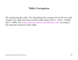 Table Corruption


Try reindexing the table. Try identifying the corrupt OID of the row and
transfer the valid rows into another table using SELECT…INTO…WHERE
oid != ###. Use http://sources.redhat.com/rhdb/tools.html to analyze
the internal structure of the table.




Mastering PostgreSQL Administration                                   109
 