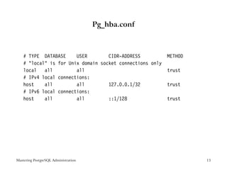 Pg_hba.conf



    # TYPE DATABASE     USER        CIDR-ADDRESS           METHOD
    # "local" is for Unix domain socket connections only
    local   all         all                                trust
    # IPv4 local connections:
    host    all         all         127.0.0.1/32           trust
    # IPv6 local connections:
    host    all         all         ::1/128                trust




Mastering PostgreSQL Administration                                 13
 