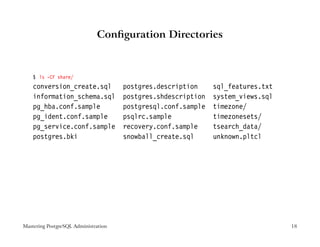 Conﬁguration Directories



    $ ls -CF share/
    conversion_create.sql             postgres.description     sql_features.txt
    information_schema.sql            postgres.shdescription   system_views.sql
    pg_hba.conf.sample                postgresql.conf.sample   timezone/
    pg_ident.conf.sample              psqlrc.sample            timezonesets/
    pg_service.conf.sample            recovery.conf.sample     tsearch_data/
    postgres.bki                      snowball_create.sql      unknown.pltcl




Mastering PostgreSQL Administration                                               18
 