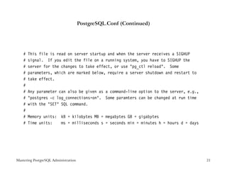 PostgreSQL.Conf (Continued)




    #   This file is read on server startup and when the server receives a SIGHUP
    #   signal. If you edit the file on a running system, you have to SIGHUP the
    #   server for the changes to take effect, or use "pg_ctl reload". Some
    #   parameters, which are marked below, require a server shutdown and restart to
    #   take effect.
    #
    #   Any parameter can also be given as a command-line option to the server, e.g.,
    #   "postgres -c log_connections=on". Some paramters can be changed at run time
    #   with the "SET" SQL command.
    #
    #   Memory units: kB = kilobytes MB = megabytes GB = gigabytes
    #   Time units:   ms = milliseconds s = seconds min = minutes h = hours d = days




Mastering PostgreSQL Administration                                                     21
 