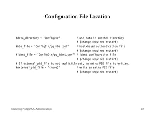 Conﬁguration File Location



    #data_directory = ’ConfigDir’           # use data in another directory
                                            # (change requires restart)
    #hba_file = ’ConfigDir/pg_hba.conf’     # host-based authentication file
                                            # (change requires restart)
    #ident_file = ’ConfigDir/pg_ident.conf’ # ident configuration file
                                            # (change requires restart)
    # If external_pid_file is not explicitly set, no extra PID file is written.
    #external_pid_file = ’(none)’           # write an extra PID file
                                            # (change requires restart)




Mastering PostgreSQL Administration                                               22
 