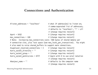 Connections and Authentication



    #listen_addresses = ’localhost’         # what IP address(es) to listen on;
                                            # comma-separated list of addresses;
                                            # defaults to ’localhost’, ’*’ = all
                                            # (change requires restart)
    #port = 5432                            # (change requires restart)
    max_connections = 100                   # (change requires restart)
    # Note: Increasing max_connections costs ~400 bytes of shared memory per
    # connection slot, plus lock space (see max_locks_per_transaction). You might
    # also need to raise shared_buffers to support more connections.
    #superuser_reserved_connections = 3     # (change requires restart)
    #unix_socket_directory = ’’             # (change requires restart)
    #unix_socket_group = ’’                 # (change requires restart)
    #unix_socket_permissions = 0777         # begin with 0 to use octal notation
                                            # (change requires restart)
    #bonjour_name = ’’                      # defaults to the computer name
                                            # (change requires restart)

Mastering PostgreSQL Administration                                                 23
 