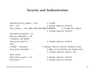 Security and Authentication



    #authentication_timeout = 1min          # 1s-600s
    #ssl = off                              # (change requires restart)
    #ssl_ciphers = ’ALL:!ADH:!LOW:!EXP:!MD5:@STRENGTH’      # allowed SSL ciphers
                                            # (change requires restart)
    #password_encryption = on
    #db_user_namespace = off
    # Kerberos and GSSAPI
    #krb_server_keyfile = ’’                # (change requires restart)
    #krb_-
    srvname = ’postgres’               # (change requires restart, Kerberos only)
    #krb_server_hostname = ’’               # empty string matches any keytab entry
                                            # (change requires restart, Ker-
    beros only)
    #krb_caseins_users = off                # (change requires restart)
    #krb_realm = ’’                         # (change requires restart)


Mastering PostgreSQL Administration                                                   24
 