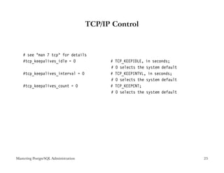 TCP/IP Control



    # see "man 7 tcp" for details
    #tcp_keepalives_idle = 0                #   TCP_KEEPIDLE, in seconds;
                                            #   0 selects the system default
    #tcp_keepalives_interval = 0            #   TCP_KEEPINTVL, in seconds;
                                            #   0 selects the system default
    #tcp_keepalives_count = 0               #   TCP_KEEPCNT;
                                            #   0 selects the system default




Mastering PostgreSQL Administration                                            25
 