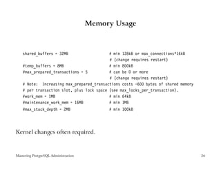 Memory Usage



    shared_buffers = 32MB                   # min 128kB or max_connections*16kB
                                            # (change requires restart)
    #temp_buffers = 8MB                     # min 800kB
    #max_prepared_transactions = 5          # can be 0 or more
                                            # (change requires restart)
    # Note: Increasing max_prepared_transactions costs ~600 bytes of shared memory
    # per transaction slot, plus lock space (see max_locks_per_transaction).
    #work_mem = 1MB                         # min 64kB
    #maintenance_work_mem = 16MB            # min 1MB
    #max_stack_depth = 2MB                 # min 100kB




Kernel changes often required.


Mastering PostgreSQL Administration                                                  26
 