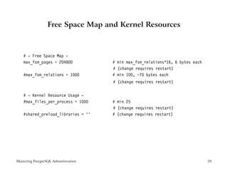 Free Space Map and Kernel Resources



    # - Free Space Map -
    max_fsm_pages = 204800            # min max_fsm_relations*16, 6 bytes each
                                      # (change requires restart)
    #max_fsm_relations = 1000         # min 100, ~70 bytes each
                                      # (change requires restart)


    # - Kernel Resource Usage -
    #max_files_per_process = 1000     # min 25
                                      # (change requires restart)
    #shared_preload_libraries = ’’    # (change requires restart)




Mastering PostgreSQL Administration                                              28
 