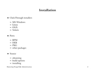 Installation

    Click-Through installers
 




    –   MS Windows
    –   Linux
    –   OS/X
    –   Solaris

    Ports
 




    –   RPM
    –   DEB
    –   PKG
    –   other packages

    Source
 




    – obtaining
    – build options
    – installing
Mastering PostgreSQL Administration                  2
 