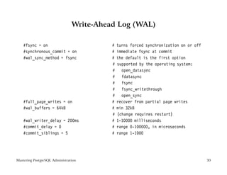 Write-Ahead Log (WAL)

    #fsync = on                           #   turns forced synchronization on or off
    #synchronous_commit = on              #   immediate fsync at commit
    #wal_sync_method = fsync              #   the default is the first option
                                          #   supported by the operating system:
                                          #     open_datasync
                                          #     fdatasync
                                          #     fsync
                                          #     fsync_writethrough
                                          #     open_sync
    #full_page_writes = on                #   recover from partial page writes
    #wal_buffers = 64kB                   #   min 32kB
                                          #   (change requires restart)
    #wal_writer_delay = 200ms             #   1-10000 milliseconds
    #commit_delay = 0                     #   range 0-100000, in microseconds
    #commit_siblings = 5                  #   range 1-1000




Mastering PostgreSQL Administration                                                    30
 
