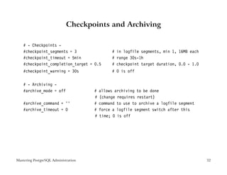 Checkpoints and Archiving

    # - Checkpoints -
    #checkpoint_segments = 3                   # in logfile segments, min 1, 16MB each
    #checkpoint_timeout = 5min                 # range 30s-1h
    #checkpoint_completion_target = 0.5        # checkpoint target duration, 0.0 - 1.0
    #checkpoint_warning = 30s                  # 0 is off


    # - Archiving -
    #archive_mode = off               #   allows archiving to be done
                                      #   (change requires restart)
    #archive_command = ’’             #   command to use to archive a logfile segment
    #archive_timeout = 0              #   force a logfile segment switch after this
                                      #   time; 0 is off




Mastering PostgreSQL Administration                                                      32
 
