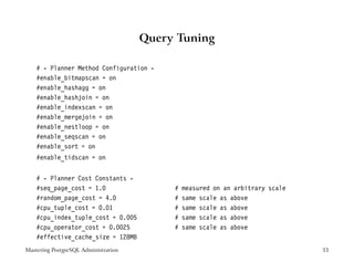 Query Tuning

    # - Planner Method Configuration -
    #enable_bitmapscan = on
    #enable_hashagg = on
    #enable_hashjoin = on
    #enable_indexscan = on
    #enable_mergejoin = on
    #enable_nestloop = on
    #enable_seqscan = on
    #enable_sort = on
    #enable_tidscan = on


    # - Planner Cost Constants -
    #seq_page_cost = 1.0                   #   measured on an arbitrary scale
    #random_page_cost = 4.0                #   same scale as above
    #cpu_tuple_cost = 0.01                 #   same scale as above
    #cpu_index_tuple_cost = 0.005          #   same scale as above
    #cpu_operator_cost = 0.0025            #   same scale as above
    #effective_cache_size = 128MB
Mastering PostgreSQL Administration                                             33
 