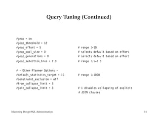 Query Tuning (Continued)



    #geqo = on
    #geqo_threshold = 12
    #geqo_effort = 5                    # range 1-10
    #geqo_pool_size = 0                 # selects default based on effort
    #geqo_generations = 0               # selects default based on effort
    #geqo_selection_bias = 2.0          # range 1.5-2.0


    # - Other Planner Options -
    #default_statistics_target = 10     # range 1-1000
    #constraint_exclusion = off
    #from_collapse_limit = 8
    #join_collapse_limit = 8            # 1 disables collapsing of explicit
                                        # JOIN clauses




Mastering PostgreSQL Administration                                           34
 