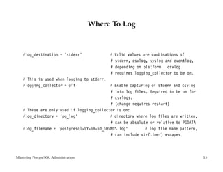 Where To Log



    #log_destination = ’stderr’            #   Valid values are combinations of
                                           #   stderr, csvlog, syslog and eventlog,
                                           #   depending on platform. csvlog
                                           #   requires logging_collector to be on.
    # This is used when logging to stderr:
    #logging_collector = off                # Enable capturing of stderr and csvlog
                                            # into log files. Required to be on for
                                            # csvlogs.
                                            # (change requires restart)
    # These are only used if logging_collector is on:
    #log_directory = ’pg_log’               # directory where log files are written,
                                            # can be absolute or relative to PGDATA
    #log_filename = ’postgresql-%Y-%m-%d_%H%M%S.log’        # log file name pattern,
                                            # can include strftime() escapes




Mastering PostgreSQL Administration                                                    35
 