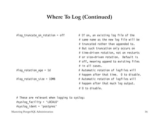 Where To Log (Continued)


    #log_truncate_on_rotation = off        #   If on, an existing log file of the
                                           #   same name as the new log file will be
                                           #   truncated rather than appended to.
                                           #   But such truncation only occurs on
                                           #   time-driven rotation, not on restarts
                                           #   or size-driven rotation. Default is
                                           #   off, meaning append to existing files
                                           #   in all cases.
    #log_rotation_age = 1d                 #   Automatic rotation of logfiles will
                                           #   happen after that time. 0 to disable.
    #log_rotation_size = 10MB              #   Automatic rotation of logfiles will
                                           #   happen after that much log output.
                                            # 0 to disable.


    # These are relevant when logging to syslog:
    #syslog_facility = ’LOCAL0’
    #syslog_ident = ’postgres’
Mastering PostgreSQL Administration                                                    36
 