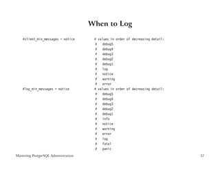 When to Log

    #client_min_messages = notice      # values in order of decreasing detail:
                                       # debug5
                                       # debug4
                                       # debug3
                                       # debug2
                                       # debug1
                                       # log
                                       # notice
                                       # warning
                                       # error
    #log_min_messages = notice         # values in order of decreasing detail:
                                       # debug5
                                       # debug4
                                       # debug3
                                       # debug2
                                       # debug1
                                       # info
                                       # notice
                                       # warning
                                       # error
                                       # log
                                       # fatal
                                       # panic
Mastering PostgreSQL Administration                                              37
 