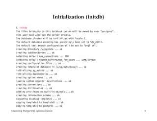 Initialization (initdb)

    $ initdb
    The files belonging to this database system will be owned by user "postgres".
    This user must also own the server process.
    The database cluster will be initialized with locale C.
    The default database encoding has accordingly been set to SQL_ASCII.
    The default text search configuration will be set to "english".
    creating directory /u/pg/data ... ok
    creating subdirectories ... ok
    selecting default max_connections ... 100
    selecting default shared_buffers/max_fsm_pages ... 32MB/204800
    creating configuration files ... ok
    creating template1 database in /u/pg/data/base/1 ... ok
    initializing pg_authid ... ok
    initializing dependencies ... ok
    creating system views ... ok
    loading system objects’ descriptions ... ok
    creating conversions ... ok
    creating dictionaries ... ok
    setting privileges on built-in objects ... ok
    creating information schema ... ok
    vacuuming database template1 ... ok
    copying template1 to template0 ... ok
    copying template1 to postgres ... ok
Mastering PostgreSQL Administration                                                 3
 