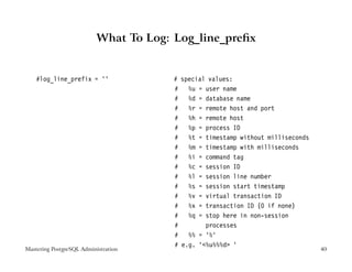 What To Log: Log_line_preﬁx


    #log_line_prefix = ’’              # special values:
                                       # %u = user name
                                       # %d = database name
                                       # %r = remote host and port
                                       # %h = remote host
                                       # %p = process ID
                                       # %t = timestamp without milliseconds
                                       # %m = timestamp with milliseconds
                                       # %i = command tag
                                       # %c = session ID
                                       # %l = session line number
                                       # %s = session start timestamp
                                       # %v = virtual transaction ID
                                       # %x = transaction ID (0 if none)
                                       # %q = stop here in non-session
                                       #        processes
                                       # %% = ’%’
                                       # e.g. ’<%u%%%d> ’
Mastering PostgreSQL Administration                                            40
 