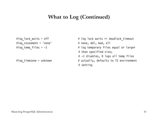 What to Log (Continued)



    #log_lock_waits = off                #   log lock waits >= deadlock_timeout
    #log_statement = ’none’              #   none, ddl, mod, all
    #log_temp_files = -1                 #   log temporary files equal or larger
                                         #   than specified size;
                                         #   -1 disables, 0 logs all temp files
    #log_timezone = unknown              #   actually, defaults to TZ environment
                                         #   setting




Mastering PostgreSQL Administration                                                 41
 