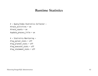 Runtime Statistics



    # - Query/Index Statistics Collector -
    #track_activities = on
    #track_counts = on
    #update_process_title = on


    # - Statistics Monitoring -
    #log_parser_stats = off
    #log_planner_stats = off
    #log_executor_stats = off
    #log_statement_stats = off




Mastering PostgreSQL Administration                        42
 