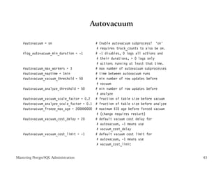 Autovacuum

    #autovacuum = on                       # Enable autovacuum subprocess? ’on’
                                            # requires track_counts to also be on.
    #log_autovacuum_min_duration = -1      # -1 disables, 0 logs all actions and
                                            # their durations, > 0 logs only
                                            # actions running at least that time.
    #autovacuum_max_workers = 3            # max number of autovacuum subprocesses
    #autovacuum_naptime = 1min             # time between autovacuum runs
    #autovacuum_vacuum_threshold = 50      # min number of row updates before
                                            # vacuum
    #autovacuum_analyze_threshold = 50     # min number of row updates before
                                            # analyze
    #autovacuum_vacuum_scale_factor = 0.2 # fraction of table size before vacuum
    #autovacuum_analyze_scale_factor = 0.1 # fraction of table size before analyze
    #autovacuum_freeze_max_age = 200000000 # maximum XID age before forced vacuum
                                            # (change requires restart)
    #autovacuum_vacuum_cost_delay = 20     # default vacuum cost delay for
                                            # autovacuum, -1 means use
                                            # vacuum_cost_delay
    #autovacuum_vacuum_cost_limit = -1     # default vacuum cost limit for
                                            # autovacuum, -1 means use
                                            # vacuum_cost_limit


Mastering PostgreSQL Administration                                                  43
 