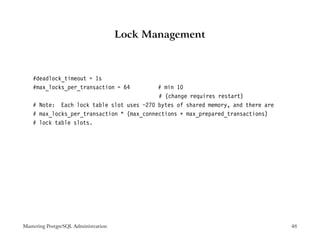 Lock Management



    #deadlock_timeout = 1s
    #max_locks_per_transaction = 64         # min 10
                                            # (change requires restart)
    # Note: Each lock table slot uses ~270 bytes of shared memory, and there are
    # max_locks_per_transaction * (max_connections + max_prepared_transactions)
    # lock table slots.




Mastering PostgreSQL Administration                                                48
 
