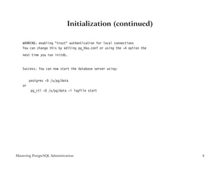 Initialization (continued)

    WARNING: enabling "trust" authentication for local connections
    You can change this by editing pg_hba.conf or using the -A option the
    next time you run initdb.


    Success. You can now start the database server using:


         postgres -D /u/pg/data
    or
          pg_ctl -D /u/pg/data -l logfile start




Mastering PostgreSQL Administration                                         4
 