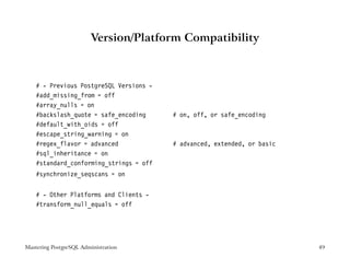 Version/Platform Compatibility



    # - Previous PostgreSQL Versions -
    #add_missing_from = off
    #array_nulls = on
    #backslash_quote = safe_encoding     # on, off, or safe_encoding
    #default_with_oids = off
    #escape_string_warning = on
    #regex_flavor = advanced             # advanced, extended, or basic
    #sql_inheritance = on
    #standard_conforming_strings = off
    #synchronize_seqscans = on


    # - Other Platforms and Clients -
    #transform_null_equals = off




Mastering PostgreSQL Administration                                       49
 