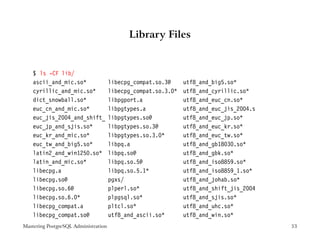 Library Files


    $ ls -CF lib/
    ascii_and_mic.so*                 libecpg_compat.so.3@     utf8_and_big5.so*
    cyrillic_and_mic.so*              libecpg_compat.so.3.0*   utf8_and_cyrillic.so*
    dict_snowball.so*                 libpgport.a              utf8_and_euc_cn.so*
    euc_cn_and_mic.so*                libpgtypes.a             utf8_and_euc_jis_2004.s
    euc_jis_2004_and_shift_           libpgtypes.so@           utf8_and_euc_jp.so*
    euc_jp_and_sjis.so*               libpgtypes.so.3@         utf8_and_euc_kr.so*
    euc_kr_and_mic.so*                libpgtypes.so.3.0*       utf8_and_euc_tw.so*
    euc_tw_and_big5.so*               libpq.a                  utf8_and_gb18030.so*
    latin2_and_win1250.so*            libpq.so@                utf8_and_gbk.so*
    latin_and_mic.so*                 libpq.so.5@              utf8_and_iso8859.so*
    libecpg.a                         libpq.so.5.1*            utf8_and_iso8859_1.so*
    libecpg.so@                       pgxs/                    utf8_and_johab.so*
    libecpg.so.6@                     plperl.so*               utf8_and_shift_jis_2004
    libecpg.so.6.0*                   plpgsql.so*              utf8_and_sjis.so*
    libecpg_compat.a                  pltcl.so*                utf8_and_uhc.so*
    libecpg_compat.so@                utf8_and_ascii.so*       utf8_and_win.so*
Mastering PostgreSQL Administration                                                      53
 