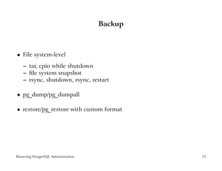 Backup



    File system-level
 




    – tar, cpio while shutdown
    – ﬁle system snapshot
    – rsync, shutdown, rsync, restart

    pg_dump/pg_dumpall
 




    restore/pg_restore with custom format
 




Mastering PostgreSQL Administration            55
 