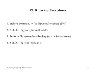 PITR Backup Procedures



1. archive_command = ’cp %p /mnt/server/pgsql/%f ’

2. SELECT pg_start_backup(’label’);

3. Perform ﬁle system-level backup (can be inconsistent)

4. SELECT pg_stop_backup();




Mastering PostgreSQL Administration                        57
 
