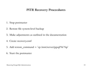 PITR Recovery Procecdures



1. Stop postmaster

2. Restore ﬁle system-level backup

3. Make adjustments as outlined in the documentation

4. Create recovery.conf

5. Add restore_command = ’cp /mnt/server/pgsql/%f %p’

6. Start the postmaster



Mastering PostgreSQL Administration                     59
 
