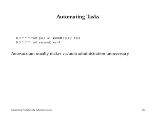 Automating Tasks



    0 3 * * * root psql -c ’VACUUM FULL;’ test
    0 3 * * * root vacuumdb -a -f


Autovacuum usually makes vacuum administration unnecessary.




Mastering PostgreSQL Administration                           66
 