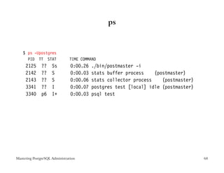 ps



    $ ps -Upostgres
      PID TT STAT              TIME COMMAND
     2125      ??    Ss         0:00.26   ./bin/postmaster -i
     2142      ??    S          0:00.03   stats buffer process    (postmaster)
     2143      ??    S          0:00.06   stats collector process    (postmaster)
     3341      ??    I          0:00.07   postgres test [local] idle (postmaster)
     3340      p6    I+         0:00.03   psql test




Mastering PostgreSQL Administration                                                 68
 