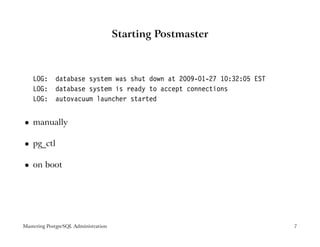 Starting Postmaster



    LOG:     database system was shut down at 2009-01-27 10:32:05 EST
    LOG:     database system is ready to accept connections
    LOG:     autovacuum launcher started


    manually
 




    pg_ctl
 




    on boot
 




Mastering PostgreSQL Administration                                     7
 