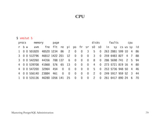 CPU




    $ vmstat 5
     procs     memory             page                    disks      faults        cpu
     r b w     avm    fre         flt re    pi po fr sr   s0 s0    in sy cs      us sy   id
     1 0 0 501820 48520          1234 86     2  0 0 3      5 0    263 2881 599   10 4    86
     3 0 0 512796 46812          1422 201   12 0 0 0       3 0    259 6483 827    4 7    88
     3 0 0 542260 44356           788 137    6  0 0 0      8 0    286 5698 741    2 5    94
     4 0 0 539708 41868           576 65    13 0 0 0       4 0    273 5721 819   16 4    80
     4 0 0 547200 32964           454 0      0  0 0 0      5 0    253 5736 948   50 4    46
     4 0 0 556140 23884           461 0      0  0 0 0      2 0    249 5917 959   52 3    44
     1 0 0 535136 46280          1056 141   25 0 0 0       2 0    261 6417 890   24 6    70




Mastering PostgreSQL Administration                                                           79
 