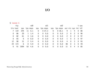 I/O



    $ iostat 5
          tty          sd0                       sd1              sd2               %   cpu
     tin tout sps tps msps            sps tps   msps   sps tps   msps usr nic sys int   idl
       7 119 244 11 6.1                 0   0   27.3     0   0   18.1   9 1 4       0    86
       0 86    20   1 1.4               0   0    0.0     0   0    0.0   2 0 2       0    96
       0 82    61   4 3.6               0   0    0.0     0   0    0.0   2 0 2       0    97
       0 65     6   0 0.0               0   0    0.0     0   0    0.0   1 0 2       0    97
      12 90    31   2 5.4               0   0    0.0     0   0    0.0   4 0 3       0    93
      24 173    6   0 4.9               0   0    0.0     0   0    0.0 48 0 3        0    49
       0 91 3594 63 4.6                 0   0    0.0     0   0    0.0 11 0 4        0    85




Mastering PostgreSQL Administration                                                           80
 