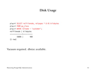 Disk Usage



    play=# SELECT relfilenode, relpages * 8 AS kilobytes
    play-# FROM pg_class
    play-# WHERE relname = ’customer’;
    relfilenode | kilobytes
    -------------+----------
            16806 |      480
    (1 row)




Vacuum required. dbsize available.




Mastering PostgreSQL Administration                        81
 
