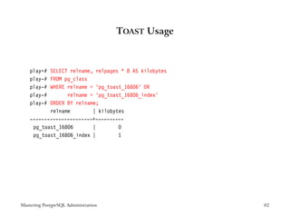 TOAST Usage



    play=# SELECT relname, relpages * 8 AS kilobytes
    play-# FROM pg_class
    play-# WHERE relname = ’pg_toast_16806’ OR
    play-#       relname = ’pg_toast_16806_index’
    play-# ORDER BY relname;
           relname        | kilobytes
    ----------------------+----------
     pg_toast_16806       |        0
     pg_toast_16806_index |        1




Mastering PostgreSQL Administration                    82
 