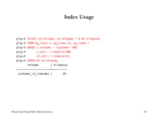 Index Usage



    play=# SELECT c2.relname, c2.relpages * 8 AS kilobytes
    play-# FROM pg_class c, pg_class c2, pg_index i
    play-# WHERE c.relname = ’customer’ AND
    play-#       c.oid = i.indrelid AND
    play-#       c2.oid = i.indexrelid
    play-# ORDER BY c2.relname;
           relname        | kilobytes
    ----------------------+----------
     customer_id_indexdex |       26




Mastering PostgreSQL Administration                          83
 